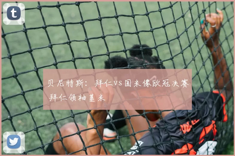 贝尼特斯：拜仁vs国米像欧冠决赛 拜仁领袖基米