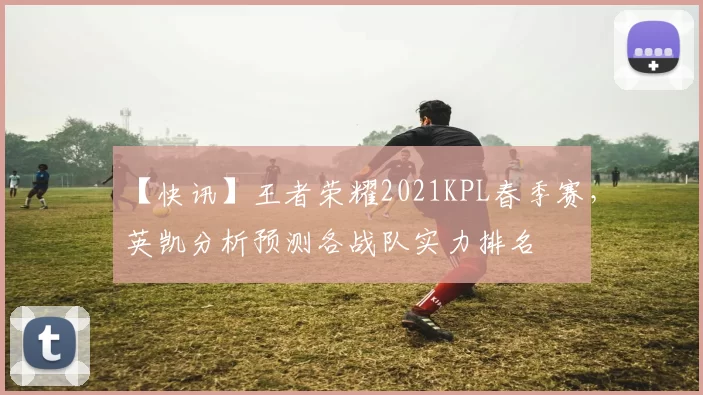 【快讯】王者荣耀2021KPL春季赛，英凯分析预测各战队实力排名