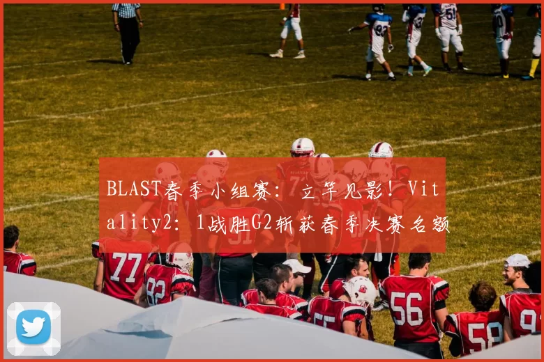 BLAST春季小组赛：立竿见影！Vitality2：1战胜G2斩获春季决赛名额