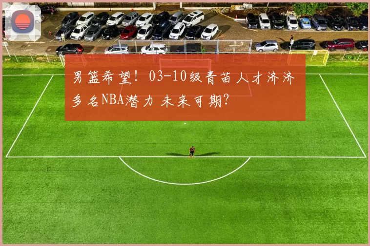 男篮希望！03-10级青苗人才济济 多名NBA潜力 未来可期？