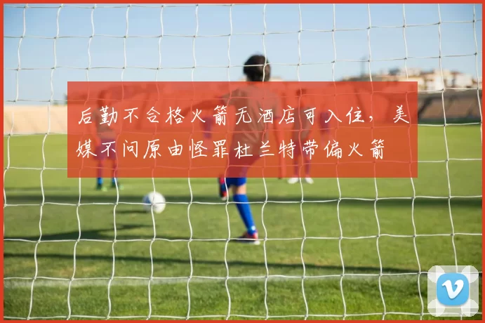 后勤不合格火箭无酒店可入住，美媒不问原由怪罪杜兰特带偏火箭