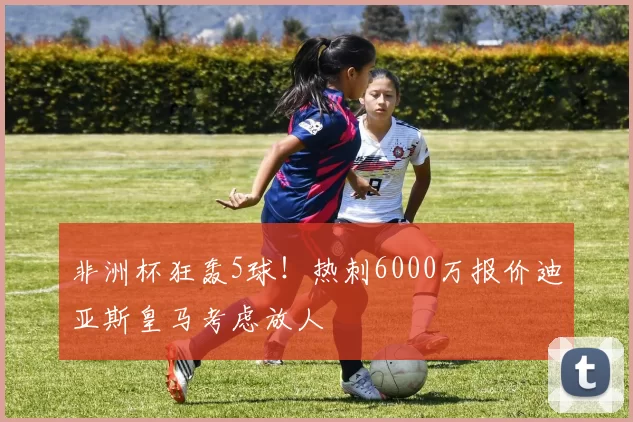 非洲杯狂轰5球！热刺6000万报价迪亚斯皇马考虑放人