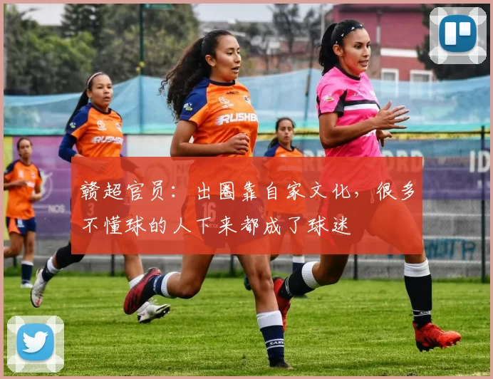 赣超官员：出圈靠自家文化，很多不懂球的人下来都成了球迷