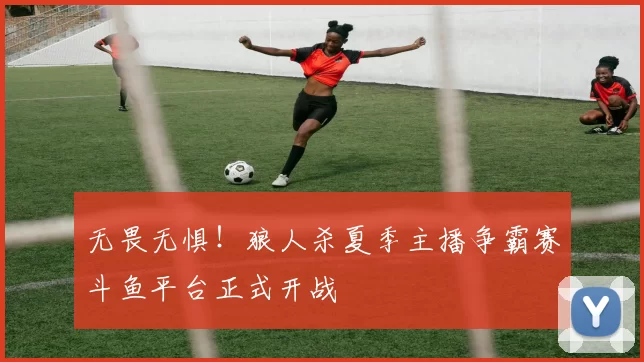 无畏无惧！狼人杀夏季主播争霸赛斗鱼平台正式开战