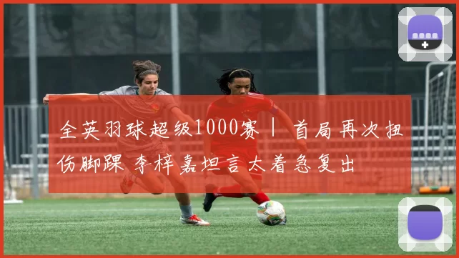 全英羽球超级1000赛｜ 首局再次扭伤脚踝 李梓嘉坦言太着急复出