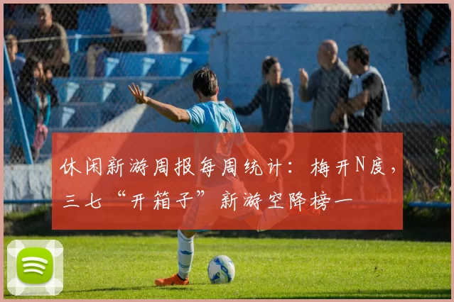 休闲新游周报每周统计：梅开N度，三七“开箱子”新游空降榜一