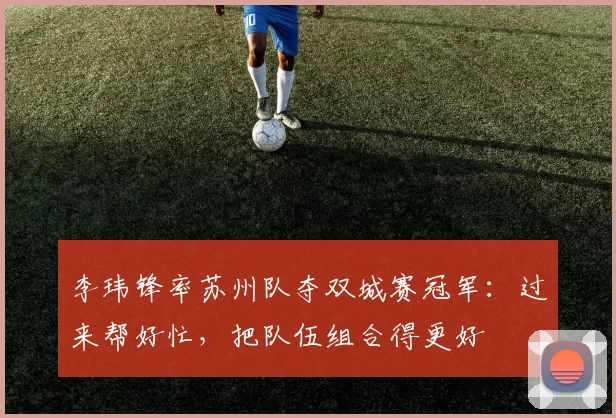 李玮锋率苏州队夺双城赛冠军：过来帮好忙，把队伍组合得更好