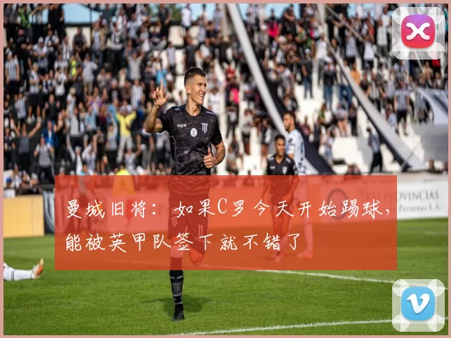 曼城旧将：如果C罗今天开始踢球，能被英甲队签下就不错了