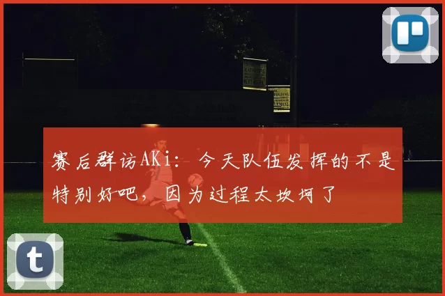 赛后群访AKi：今天队伍发挥的不是特别好吧，因为过程太坎坷了