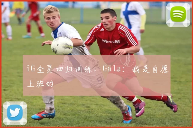 iG全员回归训练，Gala：我是自愿上班的