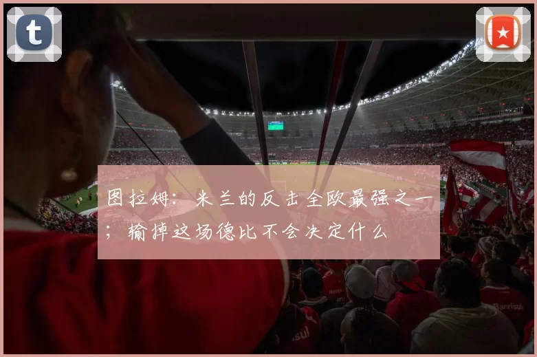 图拉姆：米兰的反击全欧最强之一；输掉这场德比不会决定什么