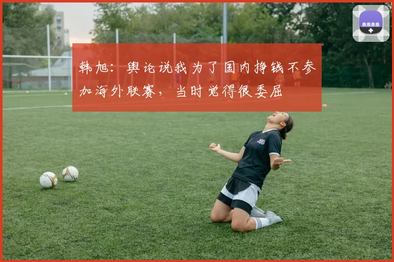 韩旭：舆论说我为了国内挣钱不参加海外联赛，当时觉得很委屈