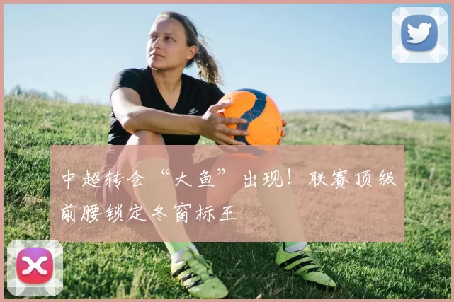 中超转会“大鱼”出现！联赛顶级前腰锁定冬窗标王