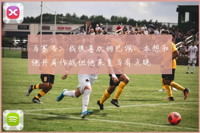 马塞洛：我很喜欢姆巴佩，本想和他并肩作战但他来皇马有点晚