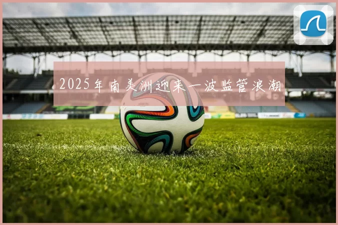 2025年南美洲迎来一波监管浪潮