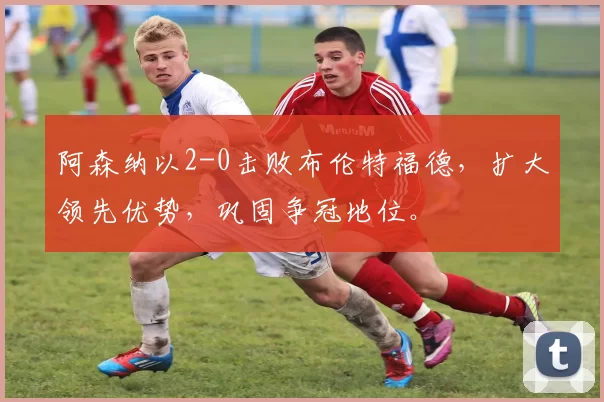 阿森纳以2-0击败布伦特福德，扩大领先优势，巩固争冠地位。