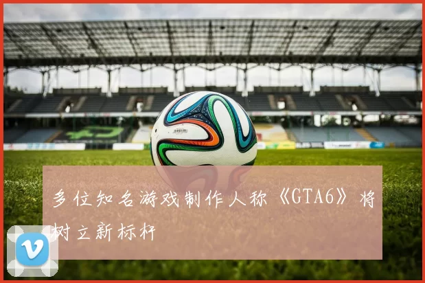 多位知名游戏制作人称《GTA6》将树立新标杆