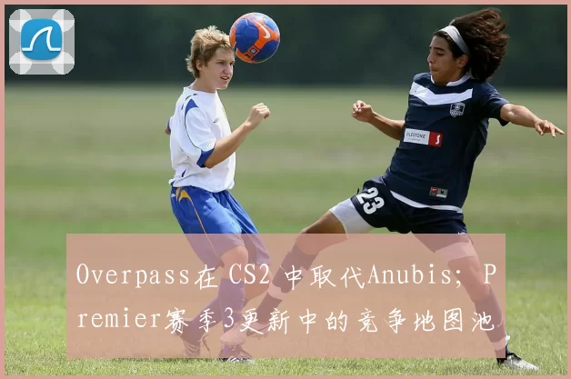 Overpass在 CS2 中取代Anubis；Premier赛季3更新中的竞争地图池