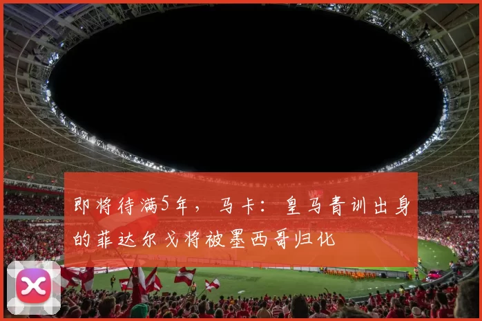 即将待满5年，马卡：皇马青训出身的菲达尔戈将被墨西哥归化