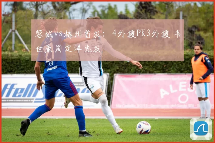 蓉城vs梅州首发：4外援PK3外援 韦世豪周定洋先发