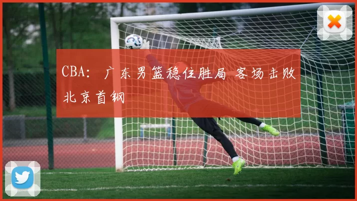 CBA：广东男篮稳住胜局 客场击败北京首钢