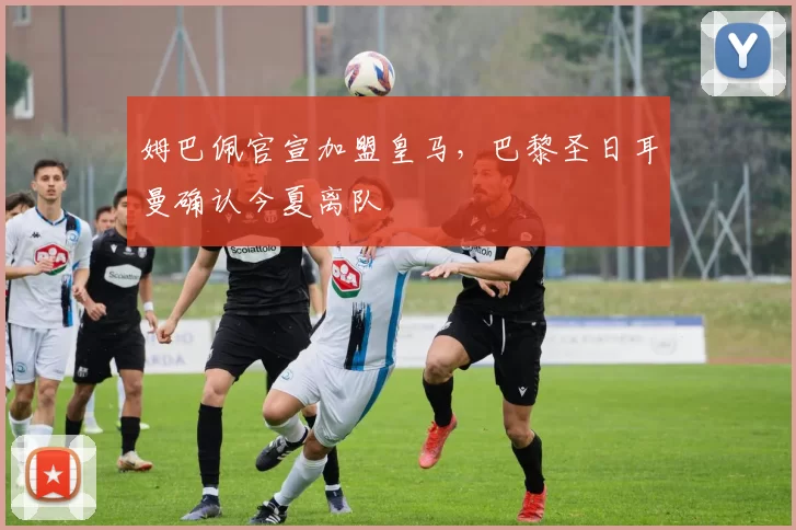 姆巴佩官宣加盟皇马，巴黎圣日耳曼确认今夏离队