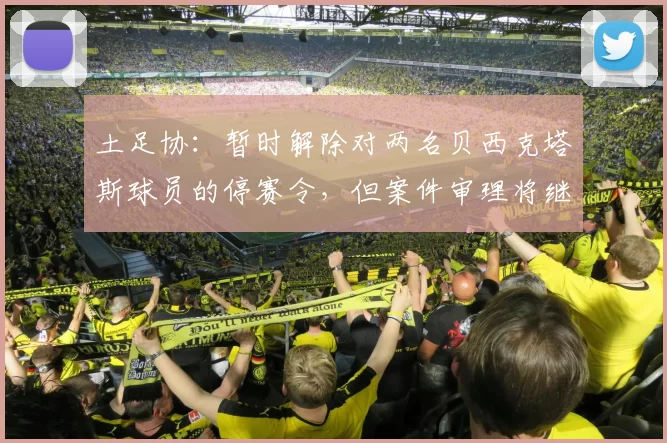 土足协：暂时解除对两名贝西克塔斯球员的停赛令，但案件审理将继续