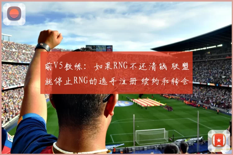 前V5教练：如果RNG不还清钱 联盟就停止RNG的选手注册 续约和转会
