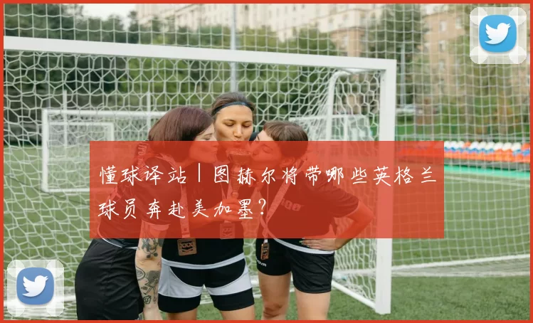 懂球译站｜图赫尔将带哪些英格兰球员奔赴美加墨？