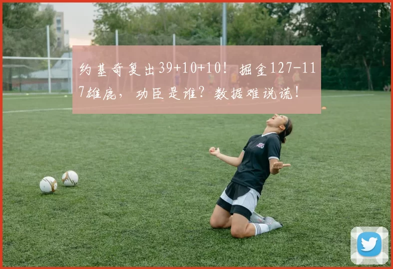 约基奇复出39+10+10！掘金127-117雄鹿，功臣是谁？数据难说谎！