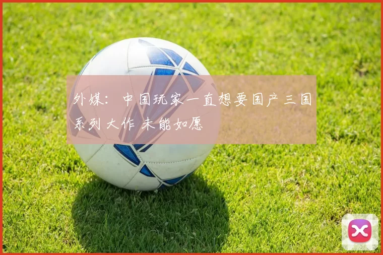 外媒：中国玩家一直想要国产三国系列大作 未能如愿