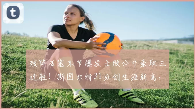 残阵活塞末节爆发击败公牛豪取三连胜！斯图尔特31分创生涯新高，东部第一稳了