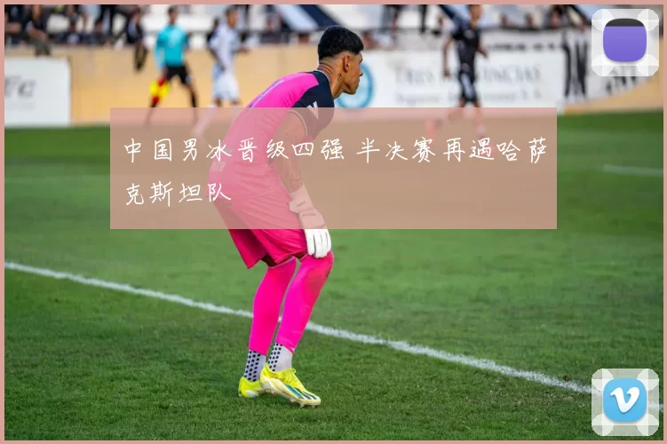 中国男冰晋级四强 半决赛再遇哈萨克斯坦队