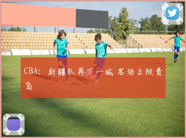 CBA：新疆队再下一城 客场击败青岛