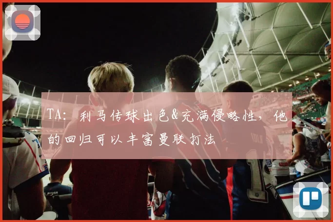 TA：利马传球出色&充满侵略性，他的回归可以丰富曼联打法