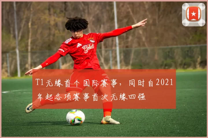 T1无缘首个国际赛事，同时自2021年起各项赛事首次无缘四强