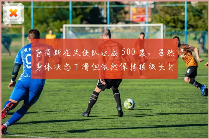 普荷斯在天使队达成 500 轰，虽然身体状态下滑但依然保持顶级长打力