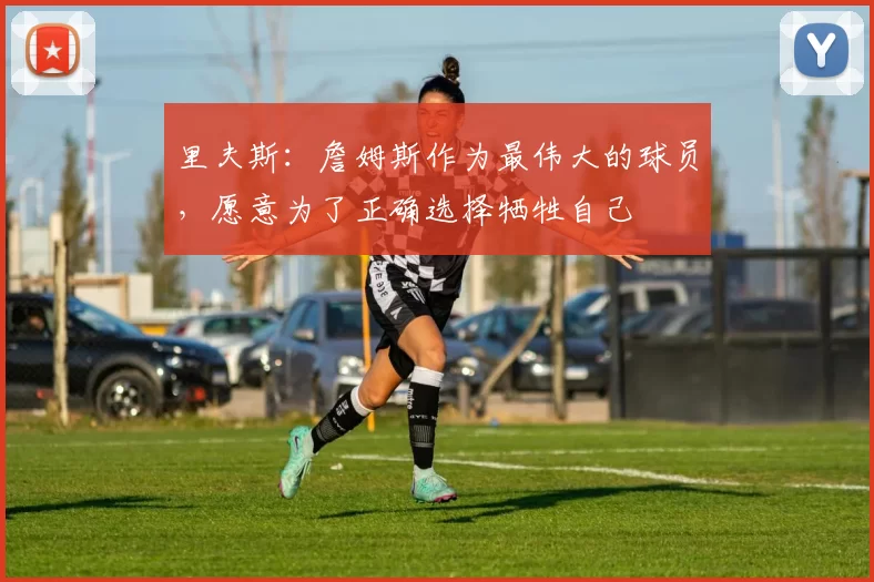 里夫斯：詹姆斯作为最伟大的球员，愿意为了正确选择牺牲自己